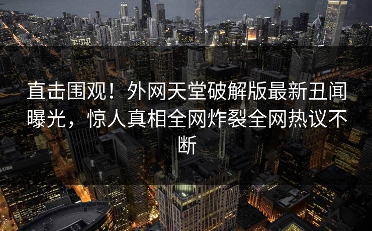 直击围观！外网天堂破解版最新丑闻曝光，惊人真相全网炸裂全网热议不断