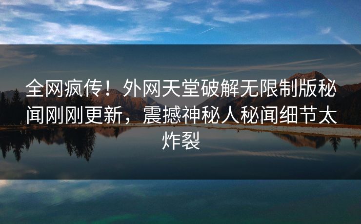 全网疯传！外网天堂破解无限制版秘闻刚刚更新，震撼神秘人秘闻细节太炸裂