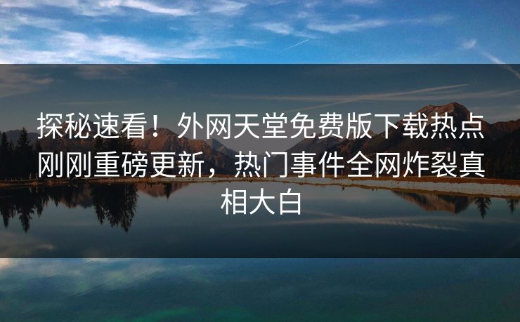 探秘速看！外网天堂免费版下载热点刚刚重磅更新，热门事件全网炸裂真相大白
