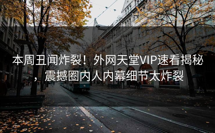 本周丑闻炸裂！外网天堂VIP速看揭秘，震撼圈内人内幕细节太炸裂