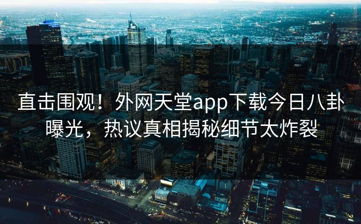 直击围观！外网天堂app下载今日八卦曝光，热议真相揭秘细节太炸裂
