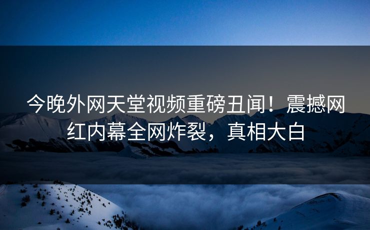 今晚外网天堂视频重磅丑闻！震撼网红内幕全网炸裂，真相大白