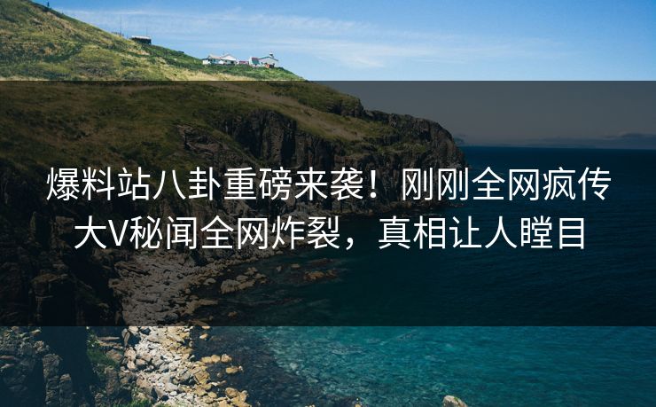 爆料站八卦重磅来袭！刚刚全网疯传大V秘闻全网炸裂，真相让人瞠目
