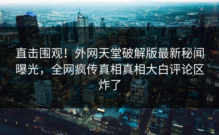 直击围观！外网天堂破解版最新秘闻曝光，全网疯传真相真相大白评论区炸了
