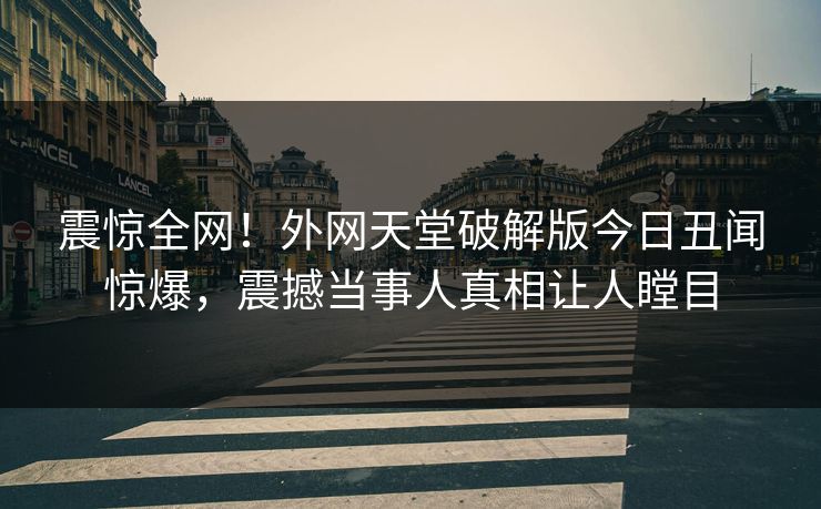 震惊全网！外网天堂破解版今日丑闻惊爆，震撼当事人真相让人瞠目