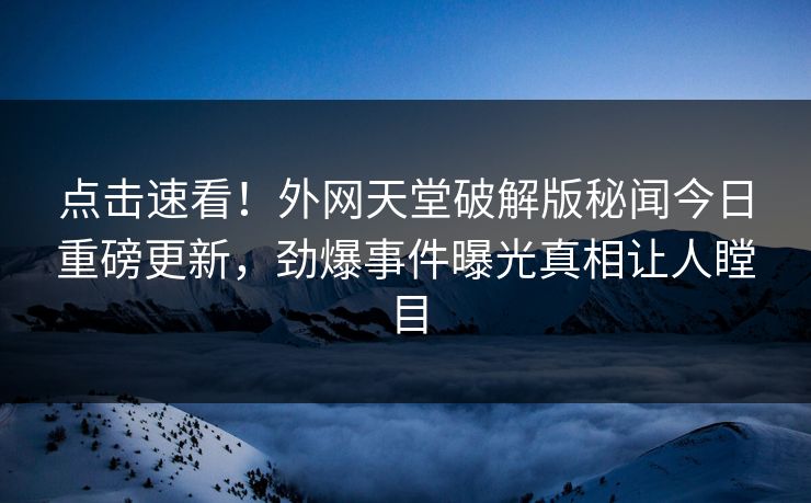 点击速看！外网天堂破解版秘闻今日重磅更新，劲爆事件曝光真相让人瞠目