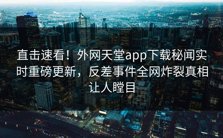 直击速看！外网天堂app下载秘闻实时重磅更新，反差事件全网炸裂真相让人瞠目