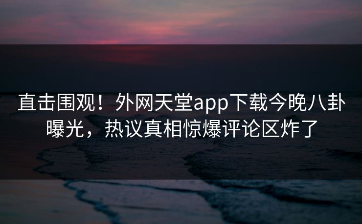 直击围观！外网天堂app下载今晚八卦曝光，热议真相惊爆评论区炸了