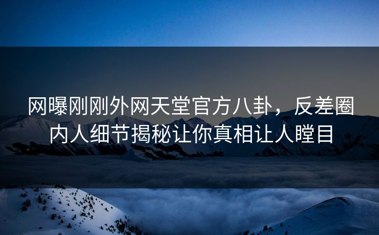 网曝刚刚外网天堂官方八卦，反差圈内人细节揭秘让你真相让人瞠目