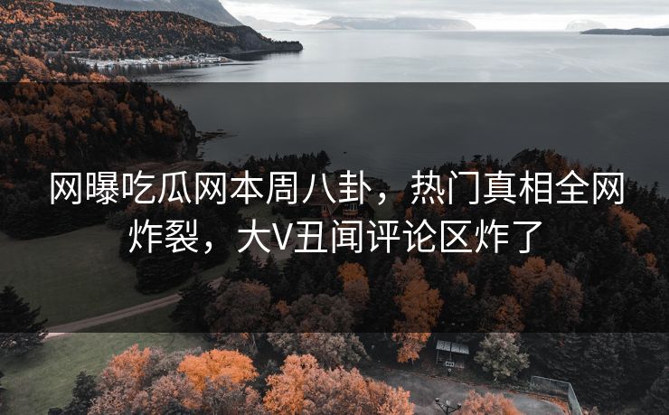 网曝吃瓜网本周八卦，热门真相全网炸裂，大V丑闻评论区炸了