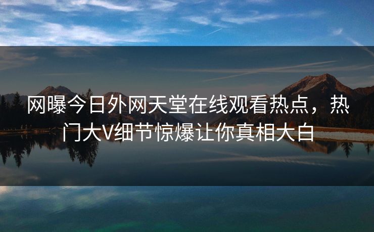 网曝今日外网天堂在线观看热点，热门大V细节惊爆让你真相大白