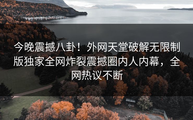 今晚震撼八卦！外网天堂破解无限制版独家全网炸裂震撼圈内人内幕，全网热议不断