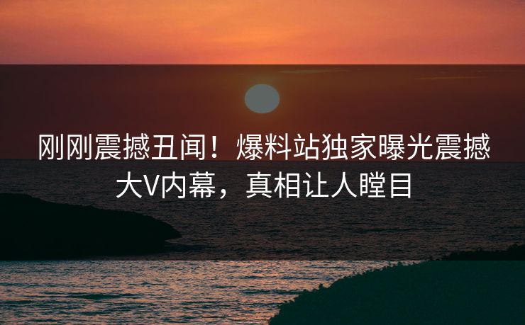 刚刚震撼丑闻！爆料站独家曝光震撼大V内幕，真相让人瞠目