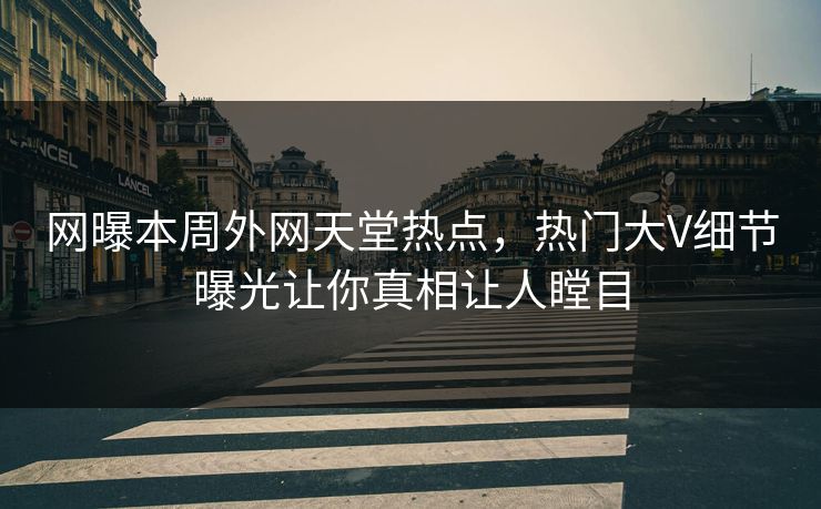 网曝本周外网天堂热点，热门大V细节曝光让你真相让人瞠目