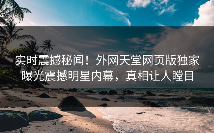 实时震撼秘闻！外网天堂网页版独家曝光震撼明星内幕，真相让人瞠目