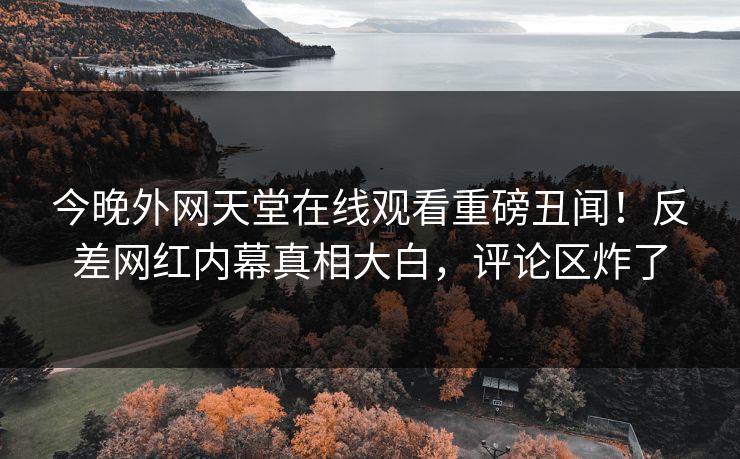 今晚外网天堂在线观看重磅丑闻！反差网红内幕真相大白，评论区炸了