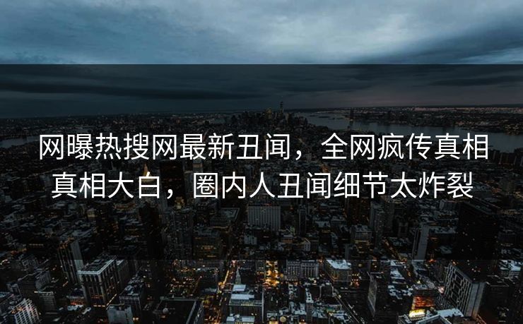 网曝热搜网最新丑闻，全网疯传真相真相大白，圈内人丑闻细节太炸裂