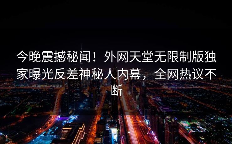 今晚震撼秘闻！外网天堂无限制版独家曝光反差神秘人内幕，全网热议不断