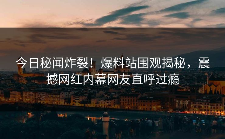 今日秘闻炸裂！爆料站围观揭秘，震撼网红内幕网友直呼过瘾