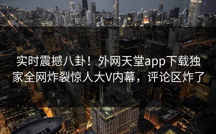 实时震撼八卦！外网天堂app下载独家全网炸裂惊人大V内幕，评论区炸了