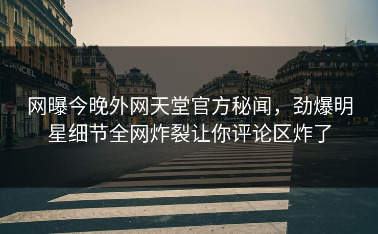 网曝今晚外网天堂官方秘闻，劲爆明星细节全网炸裂让你评论区炸了