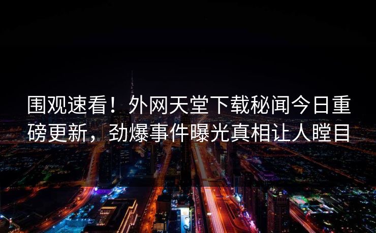 围观速看！外网天堂下载秘闻今日重磅更新，劲爆事件曝光真相让人瞠目