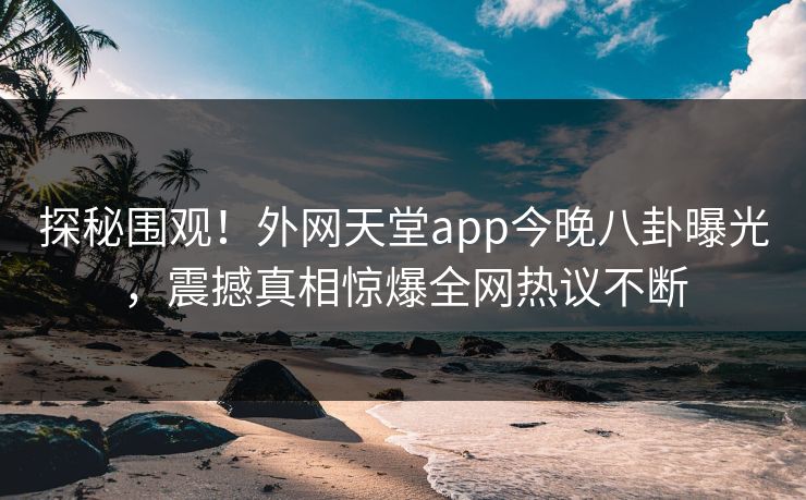 探秘围观！外网天堂app今晚八卦曝光，震撼真相惊爆全网热议不断