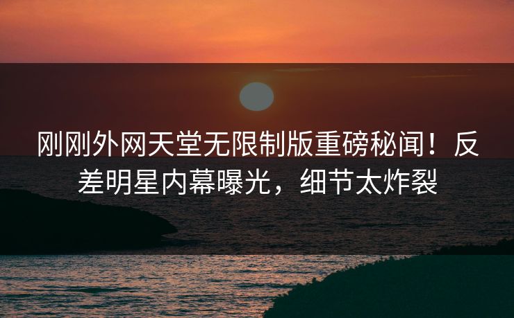 刚刚外网天堂无限制版重磅秘闻！反差明星内幕曝光，细节太炸裂