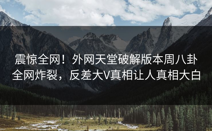 震惊全网！外网天堂破解版本周八卦全网炸裂，反差大V真相让人真相大白