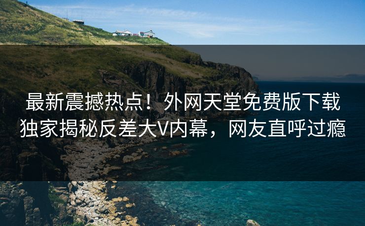 最新震撼热点！外网天堂免费版下载独家揭秘反差大V内幕，网友直呼过瘾