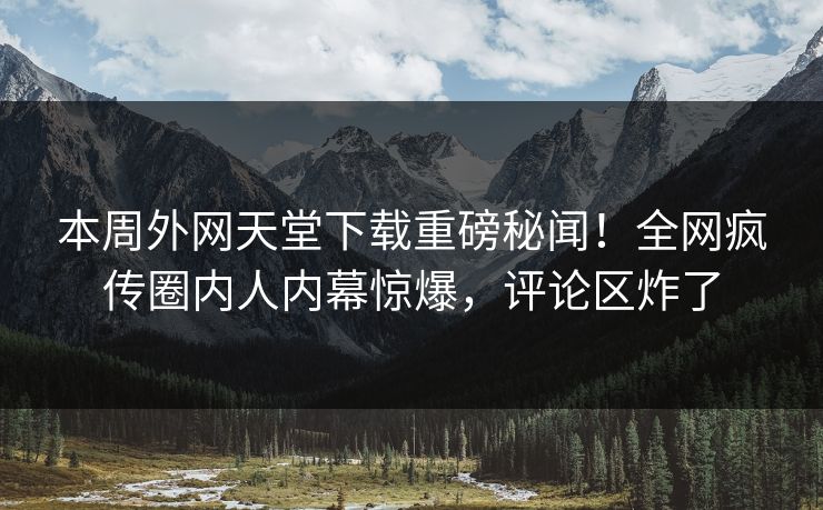 本周外网天堂下载重磅秘闻！全网疯传圈内人内幕惊爆，评论区炸了