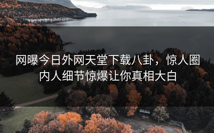 网曝今日外网天堂下载八卦，惊人圈内人细节惊爆让你真相大白
