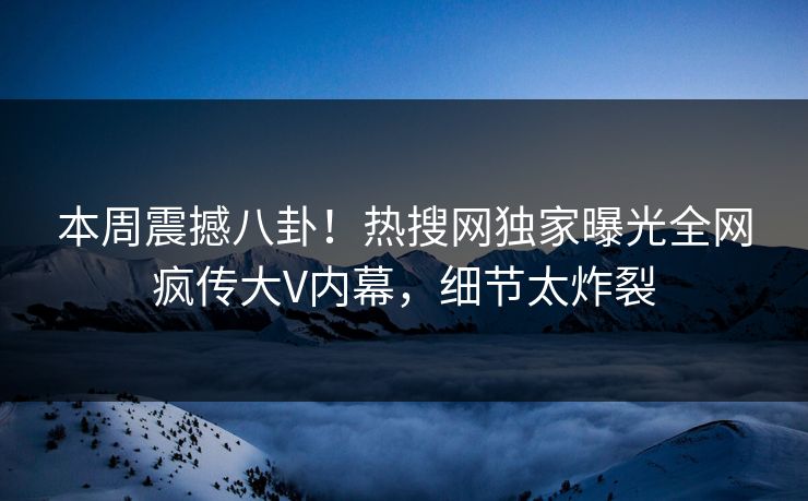 本周震撼八卦！热搜网独家曝光全网疯传大V内幕，细节太炸裂