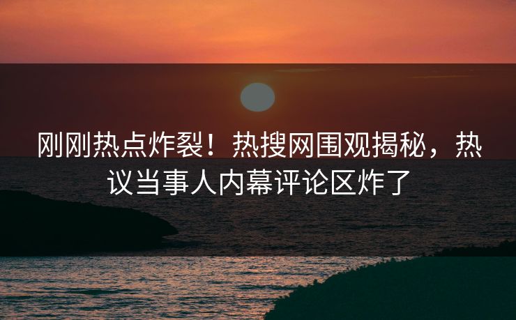 刚刚热点炸裂！热搜网围观揭秘，热议当事人内幕评论区炸了
