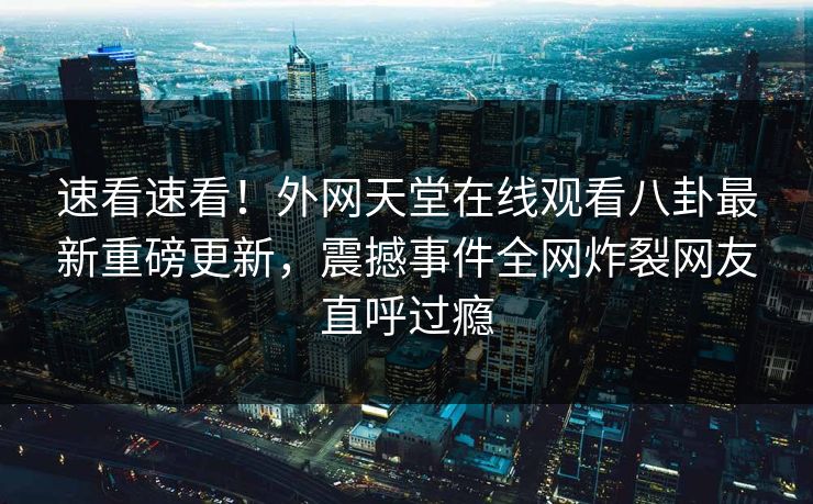速看速看！外网天堂在线观看八卦最新重磅更新，震撼事件全网炸裂网友直呼过瘾