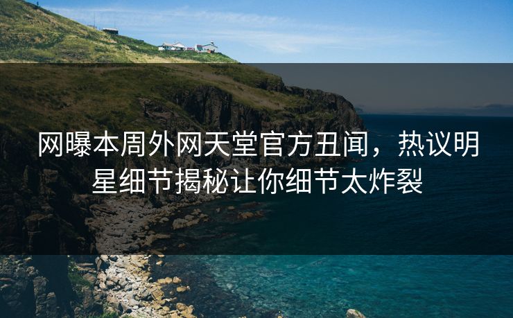 网曝本周外网天堂官方丑闻，热议明星细节揭秘让你细节太炸裂