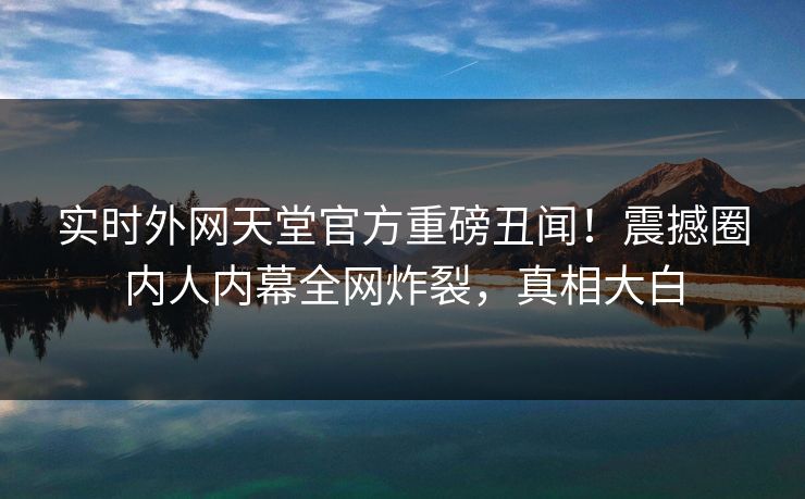 实时外网天堂官方重磅丑闻！震撼圈内人内幕全网炸裂，真相大白