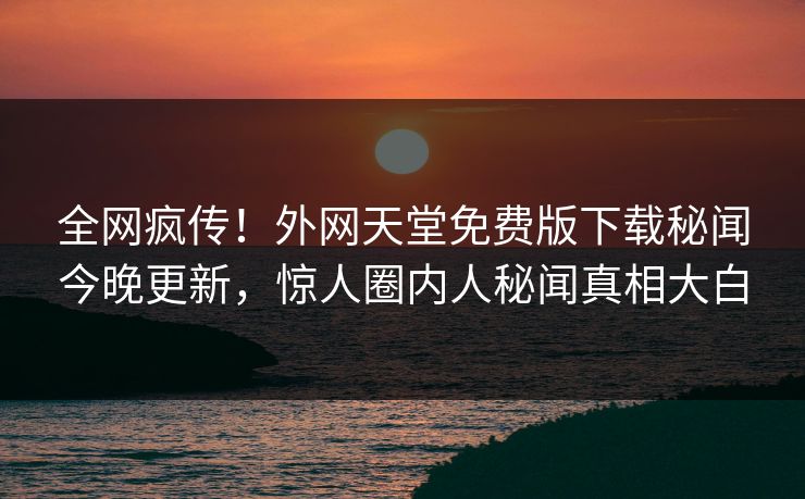 全网疯传！外网天堂免费版下载秘闻今晚更新，惊人圈内人秘闻真相大白