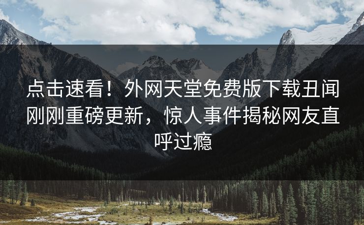 点击速看！外网天堂免费版下载丑闻刚刚重磅更新，惊人事件揭秘网友直呼过瘾
