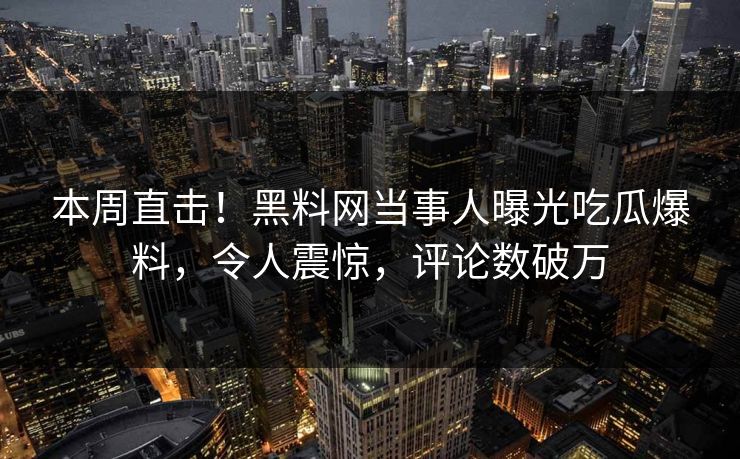 本周直击！黑料网当事人曝光吃瓜爆料，令人震惊，评论数破万