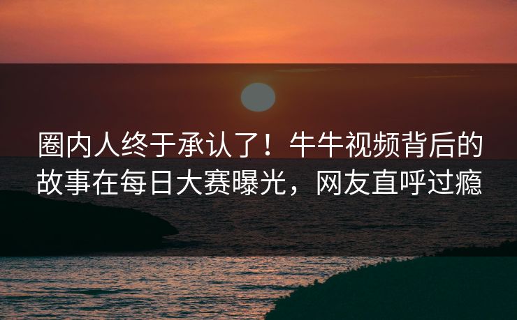 圈内人终于承认了！牛牛视频背后的故事在每日大赛曝光，网友直呼过瘾
