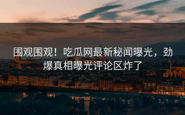 围观围观！吃瓜网最新秘闻曝光，劲爆真相曝光评论区炸了