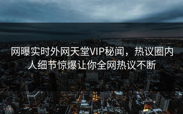 网曝实时外网天堂VIP秘闻，热议圈内人细节惊爆让你全网热议不断