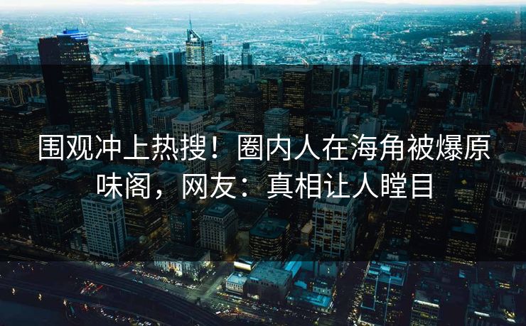 围观冲上热搜！圈内人在海角被爆原味阁，网友：真相让人瞠目