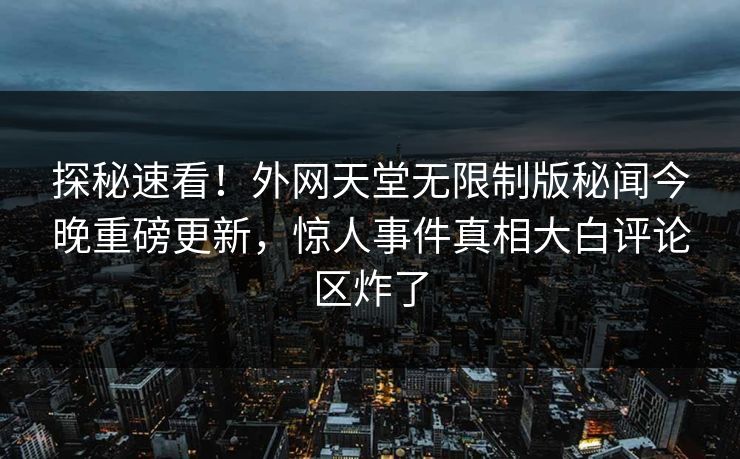 探秘速看！外网天堂无限制版秘闻今晚重磅更新，惊人事件真相大白评论区炸了