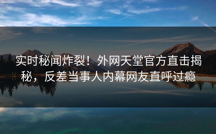 实时秘闻炸裂！外网天堂官方直击揭秘，反差当事人内幕网友直呼过瘾