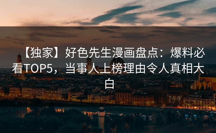 【独家】好色先生漫画盘点：爆料必看TOP5，当事人上榜理由令人真相大白