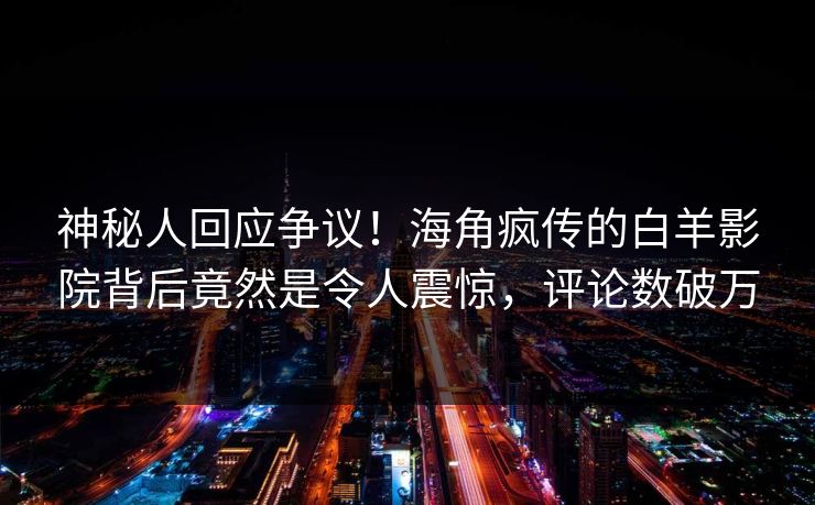 神秘人回应争议！海角疯传的白羊影院背后竟然是令人震惊，评论数破万