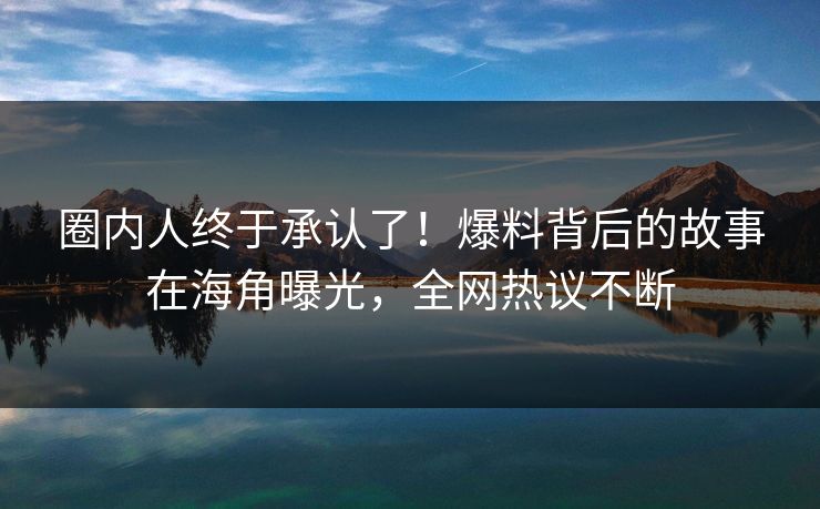 圈内人终于承认了！爆料背后的故事在海角曝光，全网热议不断