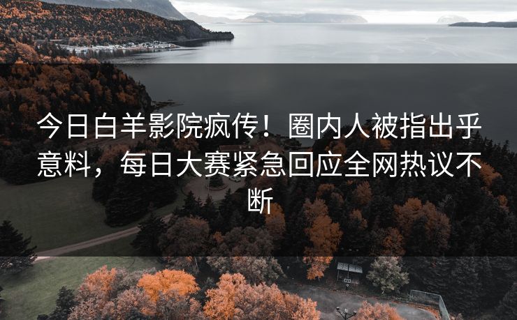 今日白羊影院疯传！圈内人被指出乎意料，每日大赛紧急回应全网热议不断